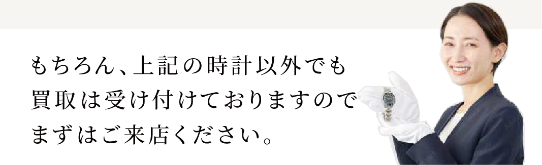 上記の時計以外でも買取は受け付けておりますのでまずはご来店ください